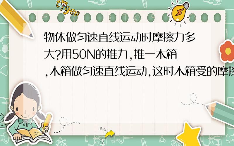 物体做匀速直线运动时摩擦力多大?用50N的推力,推一木箱,木箱做匀速直线运动,这时木箱受的摩擦力为?
