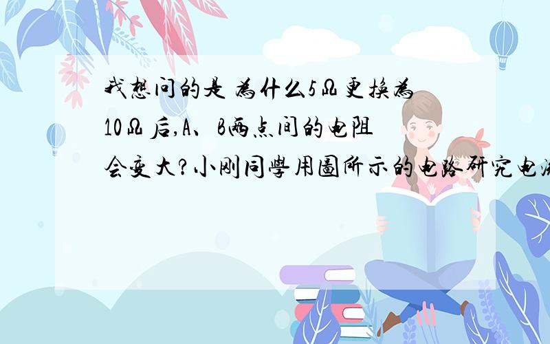 我想问的是 为什么5Ω更换为10Ω后,A、B两点间的电阻会变大?小刚同学用图所示的电路研究电流跟电阻的关系.在实验过程中,当A、B两点间的电阻由5Ω更换为l0Ω后,他下一步的操作是 ( )A．记录