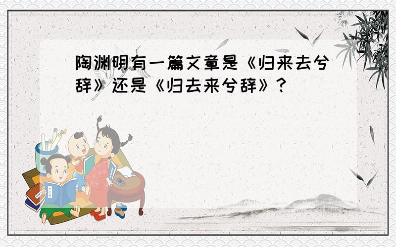 陶渊明有一篇文章是《归来去兮辞》还是《归去来兮辞》?