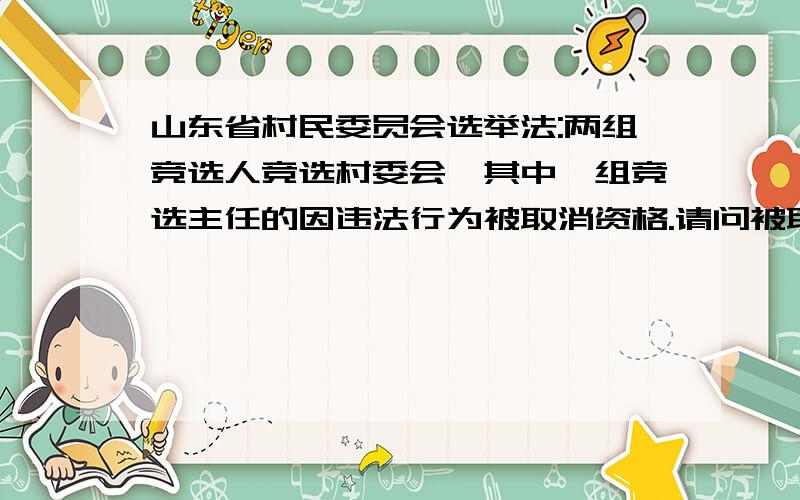 山东省村民委员会选举法:两组竞选人竞选村委会,其中一组竞选主任的因违法行为被取消资格.请问被取消资格的那组的其他竞选人还可以参与村主任的竞选吗?