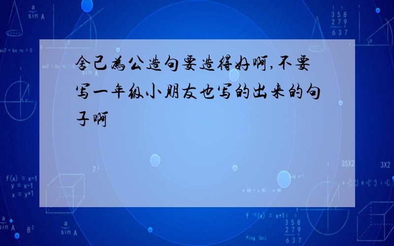 舍己为公造句要造得好啊,不要写一年级小朋友也写的出来的句子啊