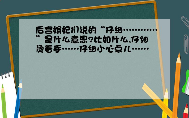 后宫嫔妃们说的“仔细…………”是什么意思?比如什么,仔细烫着手……仔细小心点儿……