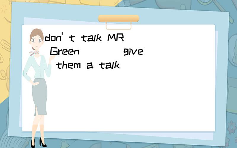 don' t talk MR Green___(give)them a talk