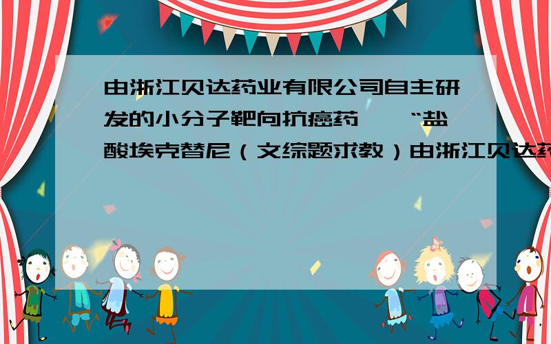 由浙江贝达药业有限公司自主研发的小分子靶向抗癌药——“盐酸埃克替尼（文综题求教）由浙江贝达药业有限公司自主研发的小分子靶向抗癌药——“盐酸埃克替尼（凯美纳）”2011年8月13