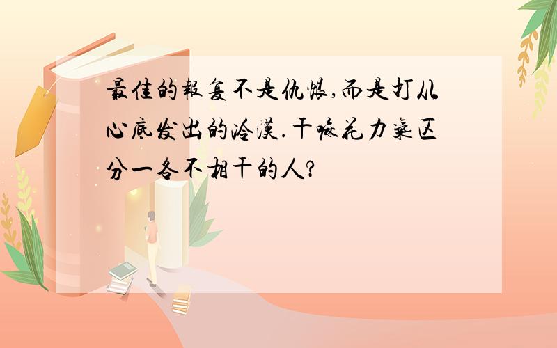 最佳的报复不是仇恨,而是打从心底发出的冷漠.干嘛花力气区分一各不相干的人?