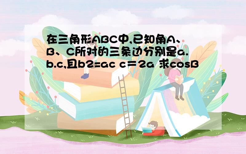 在三角形ABC中,已知角A、B、C所对的三条边分别是a.b.c,且b2=ac c＝2a 求cosB