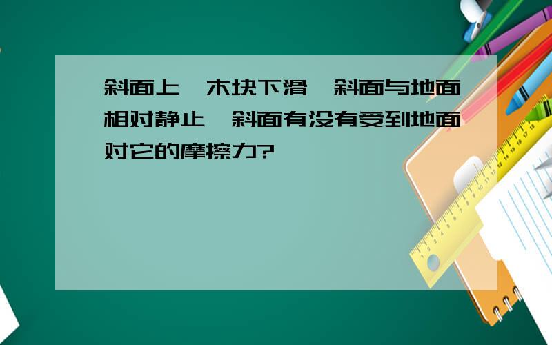 斜面上一木块下滑,斜面与地面相对静止,斜面有没有受到地面对它的摩擦力?