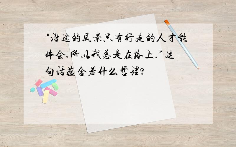 “沿途的风景只有行走的人才能体会,所以我总是在路上.”这句话蕴含着什么哲理?