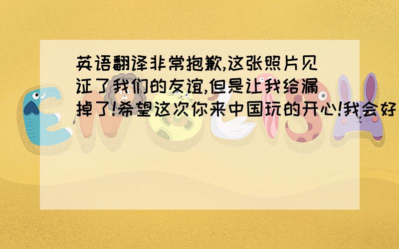 英语翻译非常抱歉,这张照片见证了我们的友谊,但是让我给漏掉了!希望这次你来中国玩的开心!我会好好补习我的英语,下次你再来中国的时候我们能好好的交流.还有替我向你的家人问好,愿我