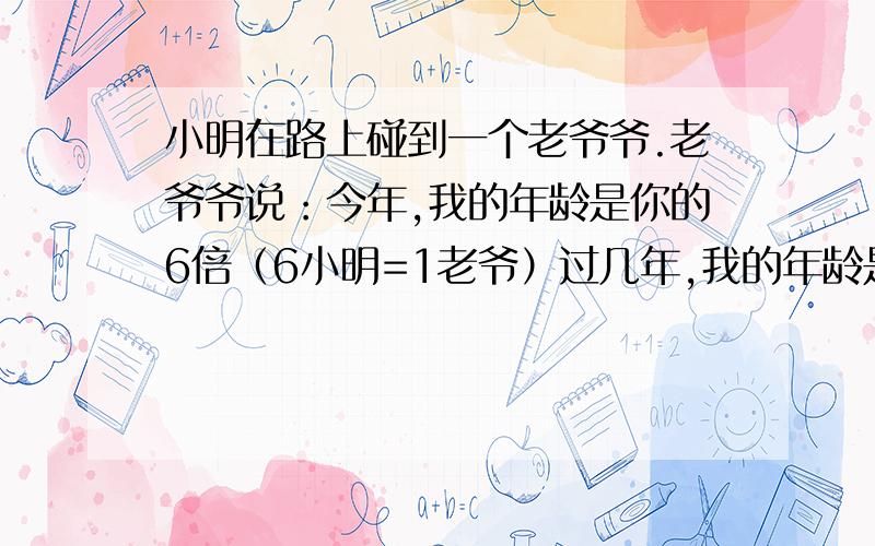 小明在路上碰到一个老爷爷.老爷爷说：今年,我的年龄是你的6倍（6小明=1老爷）过几年,我的年龄是你的5倍（5小明=1老爷）再过几年,我的年龄是你的4倍（4小明=1老爷）问：①今年小明几岁?