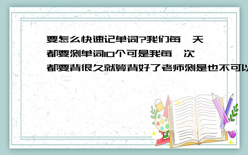 要怎么快速记单词?我们每一天都要测单词10个可是我每一次都要背很久就算背好了老师测是也不可以保证全对 请告诉我一个既可以快速记单词又不容易望的