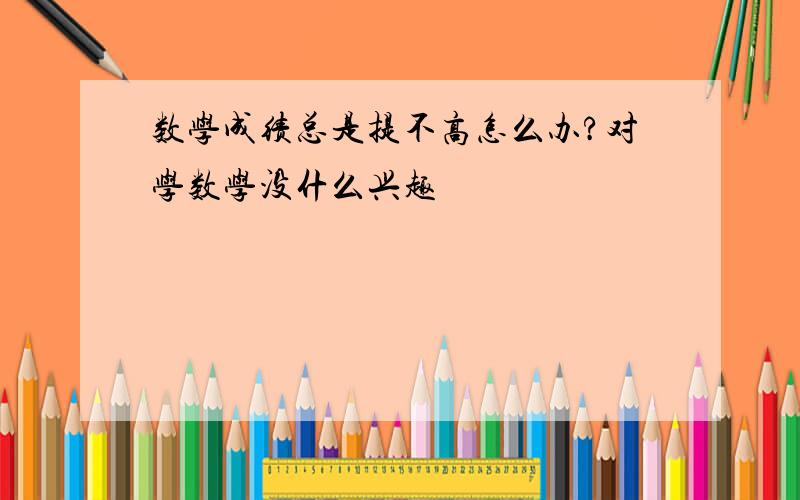 数学成绩总是提不高怎么办?对学数学没什么兴趣