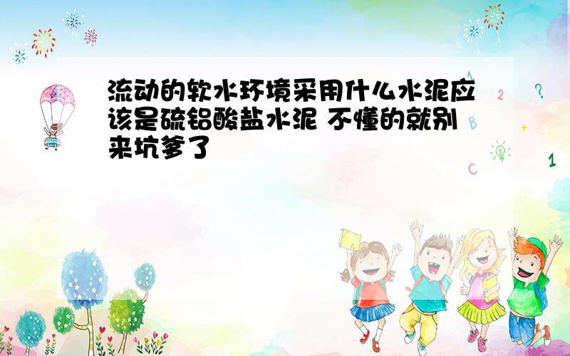 流动的软水环境采用什么水泥应该是硫铝酸盐水泥 不懂的就别来坑爹了