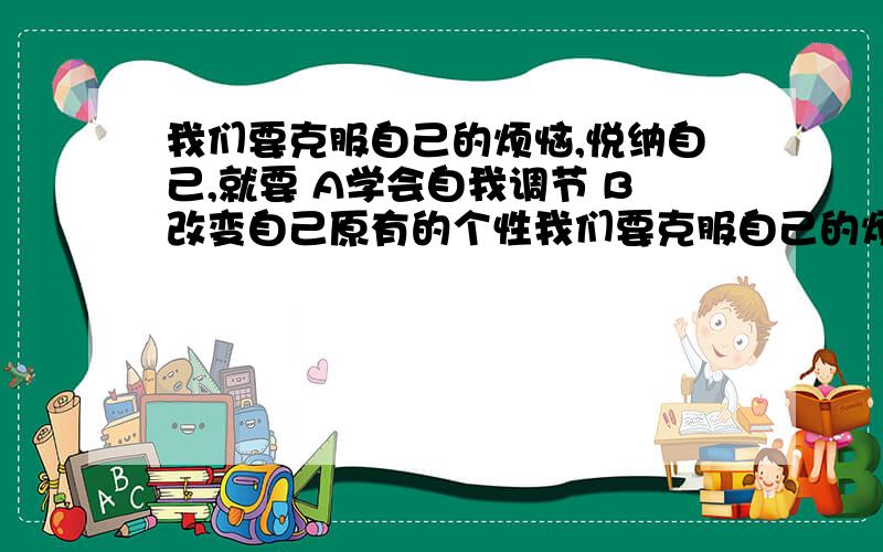 我们要克服自己的烦恼,悦纳自己,就要 A学会自我调节 B改变自己原有的个性我们要克服自己的烦恼,悦纳自己,就要（ ）A学会自我调节,使自己变得更有个性.B改变自己原有的个性,让自己变得