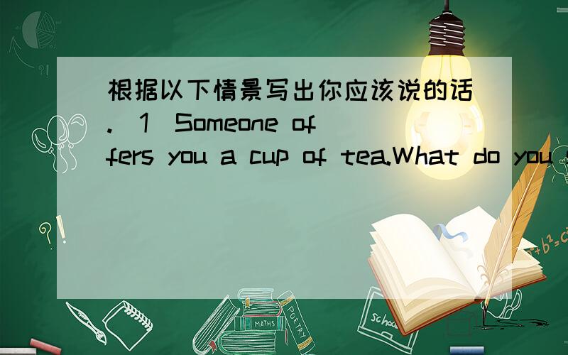 根据以下情景写出你应该说的话.（1）Someone offers you a cup of tea.What do you say to accept the offer?（2）Someone offers you a glass of wine. What do you say to refuse the offer?