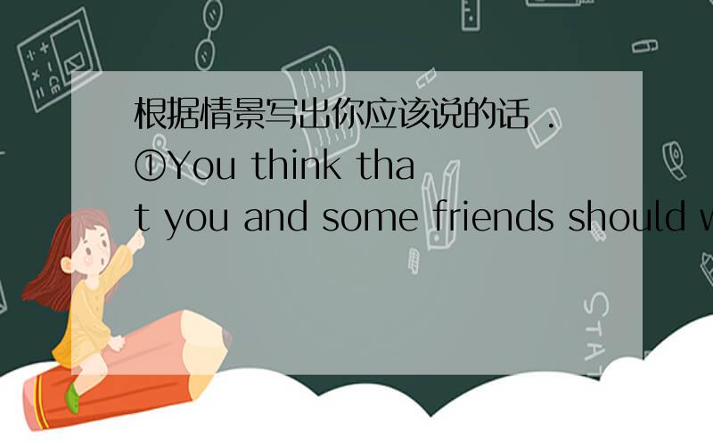 根据情景写出你应该说的话 .①You think that you and some friends should walk to school ,and not go by car or bus .②You think you have found a watch that a friend lost .How do you ask him/her to describe it ③A friend says he/she has so