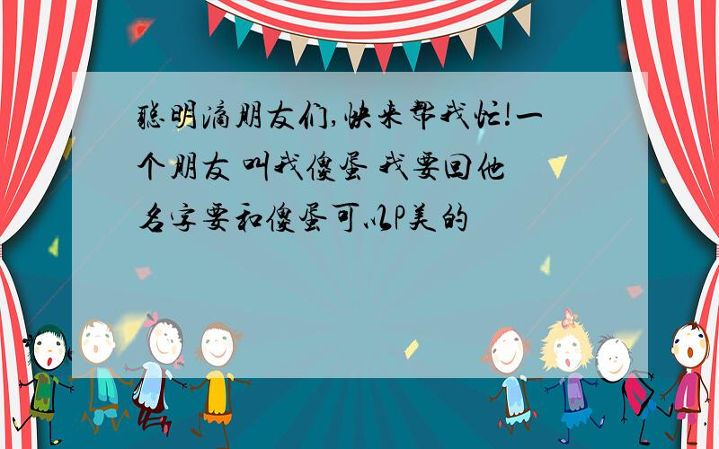 聪明滴朋友们,快来帮我忙!一个朋友 叫我傻蛋 我要回他 名字要和傻蛋可以P美的