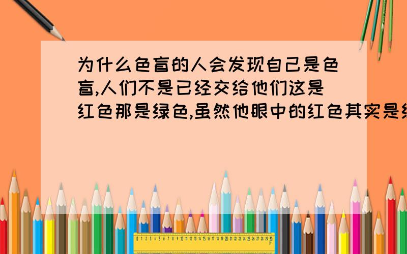 为什么色盲的人会发现自己是色盲,人们不是已经交给他们这是红色那是绿色,虽然他眼中的红色其实是绿色,但这不是他后天认知的吗?我脑残的想了这个问题,我举例的是道尔顿发现自己是色