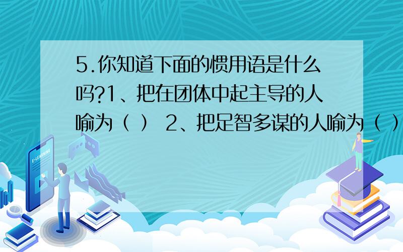 5.你知道下面的惯用语是什么吗?1、把在团体中起主导的人喻为（ ） 2、把足智多谋的人喻为（ ） 3、把接待宾客的当地主人喻为（ ） 4、把公堂台阶下受审的囚犯喻为（ ） 5、把吝啬钱财、