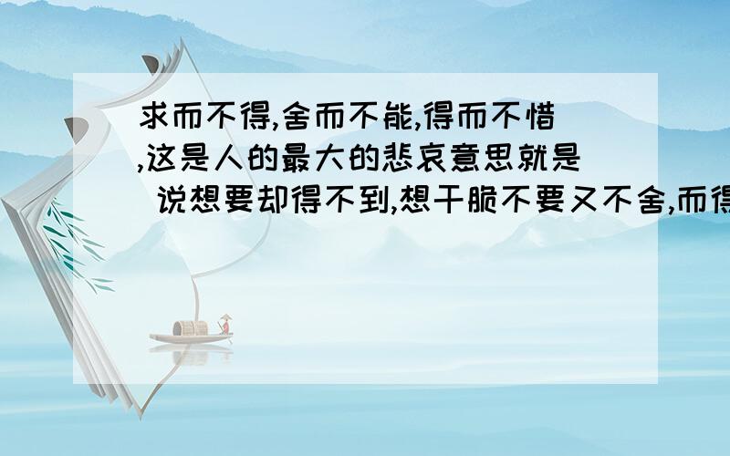 求而不得,舍而不能,得而不惜,这是人的最大的悲哀意思就是 说想要却得不到,想干脆不要又不舍,而得到的时候却又偏偏不会去好好珍惜.可以理解为三种人生形态.至于是不是最大的悲哀呢,那