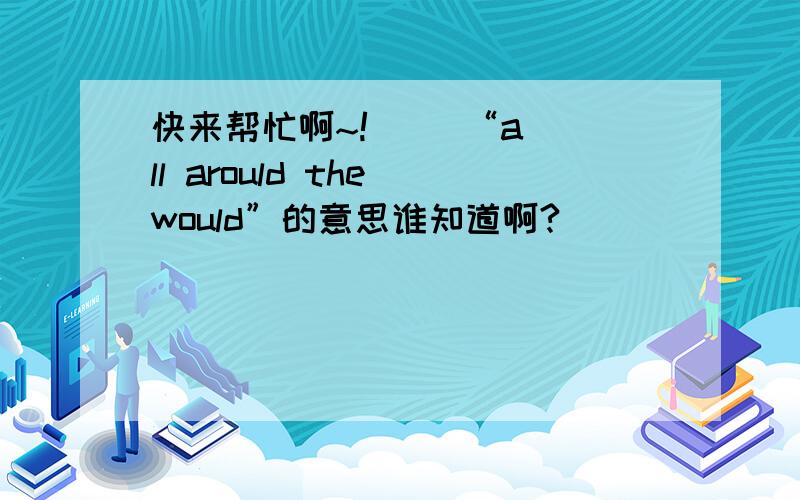 快来帮忙啊~!     “all arould the would”的意思谁知道啊?