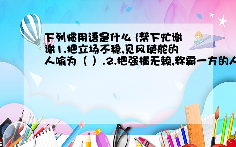 下列惯用语是什么 {帮下忙谢谢1.把立场不稳,见风使舵的人喻为（ ）.2.把强横无赖,称霸一方的人喻为（ ）.3.把德才兼备,大有作为的人喻为（ ）.4.把孤陋寡闻,知识不广的人 喻为（ ).5.把鞠