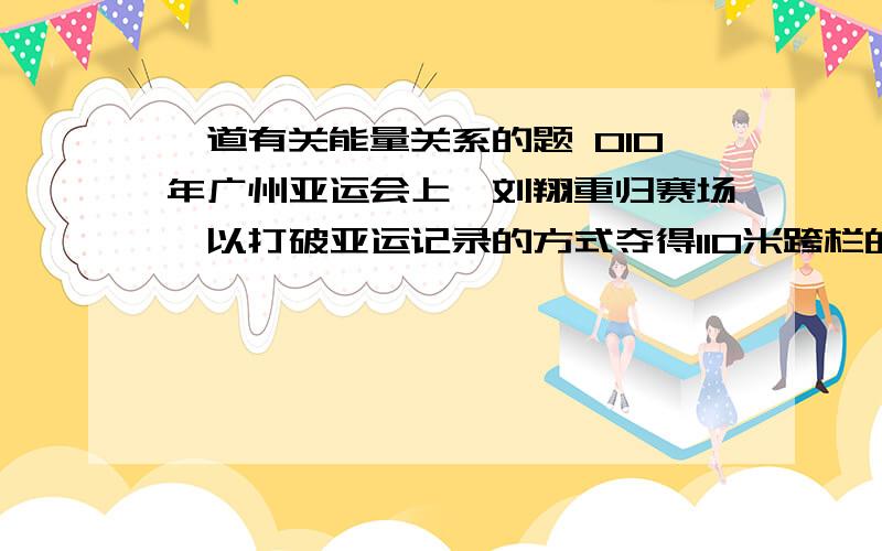 一道有关能量关系的题 010年广州亚运会上,刘翔重归赛场,以打破亚运记录的方式夺得110米跨栏的冠军.他采用蹲踞式起跑,在发令枪响后,左脚迅速蹬离起跑器,在向前加速的同时提升身体重心.