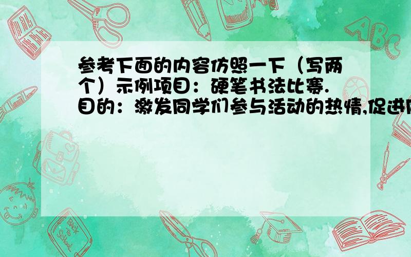 参考下面的内容仿照一下（写两个）示例项目：硬笔书法比赛.目的：激发同学们参与活动的热情,促进同学们认真练字.项目：____________.目的：__________________________________________项目：____________