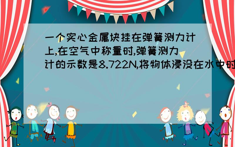 一个实心金属块挂在弹簧测力计上,在空气中称量时,弹簧测力计的示数是8.722N,将物体浸没在水中时,弹簧测力计的示数为7.742N.已知g=9.8n/kg,水的密度=1.0*10^3/m^3 求：金属块的密度 （坐等ing）