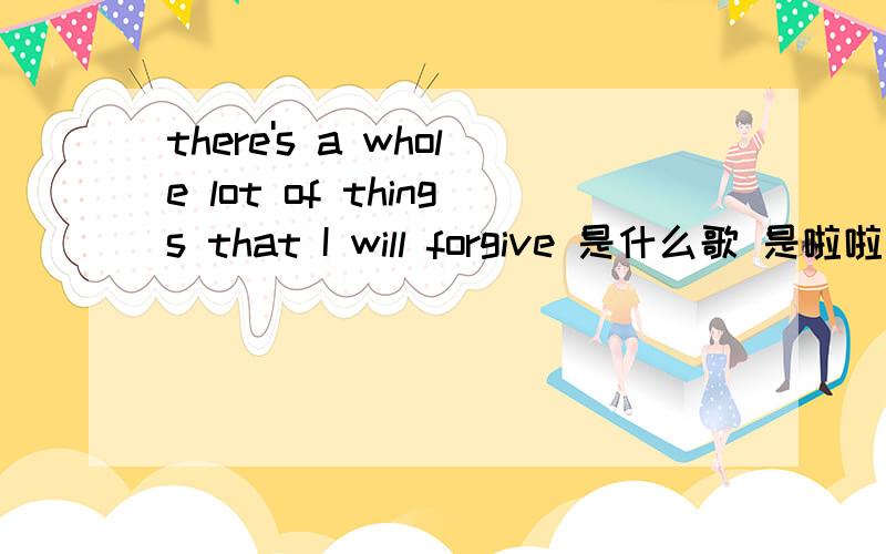 there's a whole lot of things that I will forgive 是什么歌 是啦啦小野猫中的歌的其中一句歌词我要的是歌名