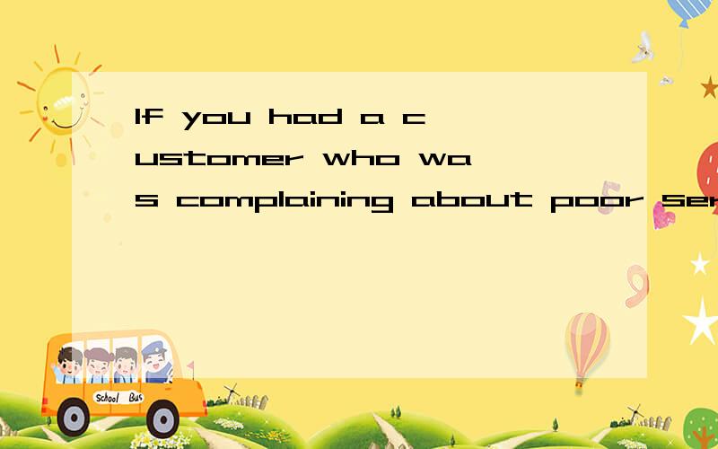 If you had a customer who was complaining about poor service,how would you handle it?