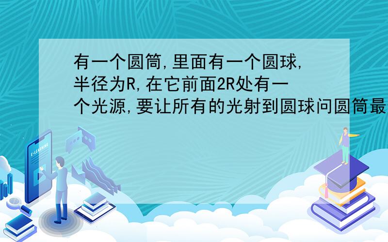 有一个圆筒,里面有一个圆球,半径为R,在它前面2R处有一个光源,要让所有的光射到圆球问圆筒最大半径,并且圆筒反射光,不吸收