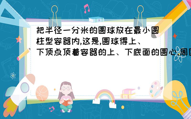 把半径一分米的圆球放在最小圆柱型容器内,这是,圆球得上、下顶点顶着容器的上、下底面的圆心.周围一圈贴着容器的内侧面,求圆柱容器的体积和表面积