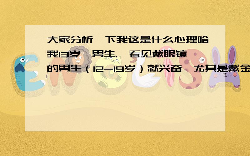 大家分析一下我这是什么心理哈我13岁,男生.一看见戴眼镜的男生（12-19岁）就兴奋,尤其是戴金属框的.总觉得这些人长得好帅