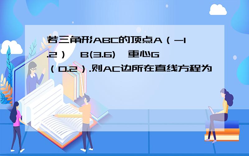 若三角形ABC的顶点A（-1.2）,B(3.6),重心G（0.2）.则AC边所在直线方程为》