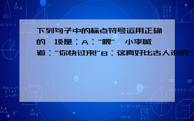 下列句子中的标点符号运用正确的一项是：A：“喂”,小李喊道：“你快过来!”B：这真好比古人说的“读书破万卷,下笔如有神.”C：“您怎么能不去?”李红被气得脸都发紫了.D：我们应牢记