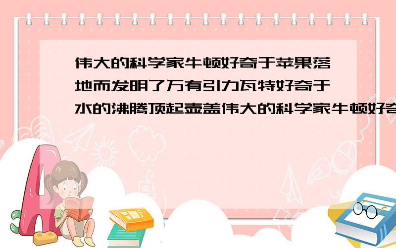 伟大的科学家牛顿好奇于苹果落地而发明了万有引力瓦特好奇于水的沸腾顶起壶盖伟大的科学家牛顿好奇于苹果落地而发现了“万有引力”；瓦特好奇于水的沸腾顶起壶盖而发明了蒸汽机…