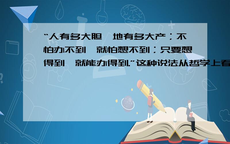 “人有多大胆,地有多大产；不怕办不到,就怕想不到；只要想得到,就能办得到.”这种说法从哲学上看是（  ） A、坚持主观唯心主义的表现B、坚持客观唯心主义的表C、坚持唯物辩证法的表现