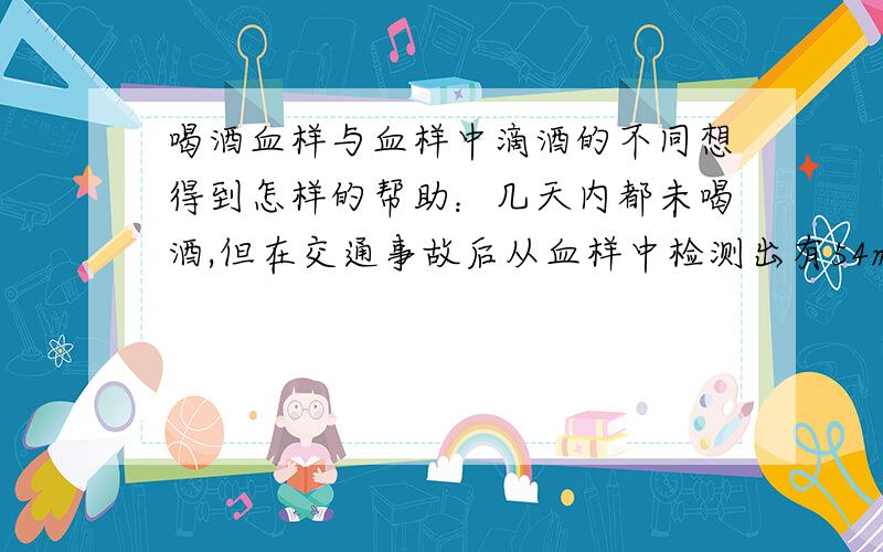 喝酒血样与血样中滴酒的不同想得到怎样的帮助：几天内都未喝酒,但在交通事故后从血样中检测出有54mg/ml,怕是有人做了手脚,真是冤啊,想重新做鉴定不知