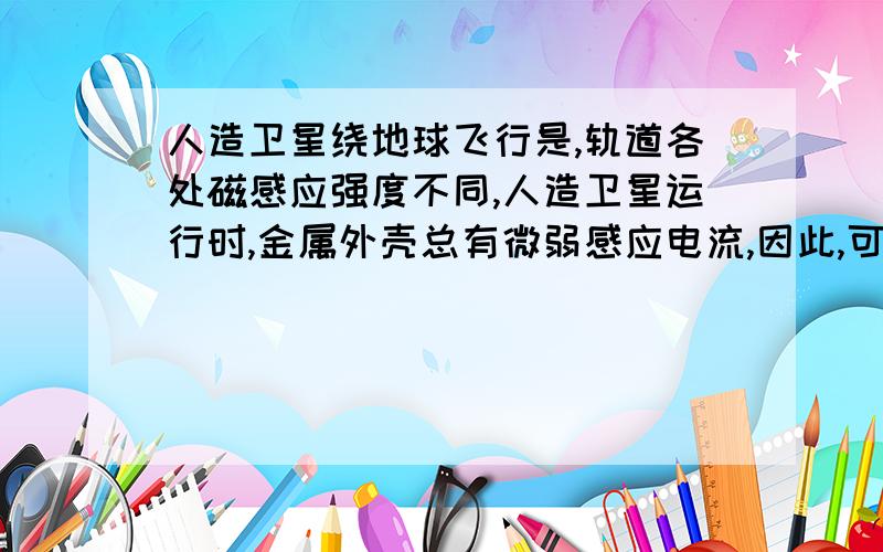 人造卫星绕地球飞行是,轨道各处磁感应强度不同,人造卫星运行时,金属外壳总有微弱感应电流,因此,可能使A轨道高度不变B轨道高度变大C卫星机械能不变D卫星机械能变小3L的童鞋，如果选b的