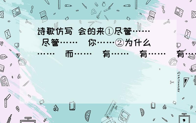 诗歌仿写 会的来①尽管……  尽管……  你……②为什么……  而……  有……  有……  有……上面任意选一个写一段  或者两个合在一起写一段  急要  在线等