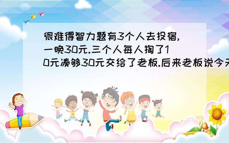 很难得智力题有3个人去投宿,一晚30元.三个人每人掏了10元凑够30元交给了老板.后来老板说今天优惠只要25元就够了,拿出5元命令服务生退还给他们,服务生偷偷藏起了2元,然后,把剩下的3元钱分