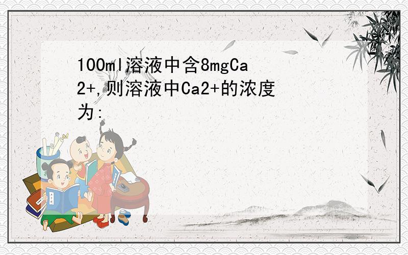 100ml溶液中含8mgCa2+,则溶液中Ca2+的浓度为: