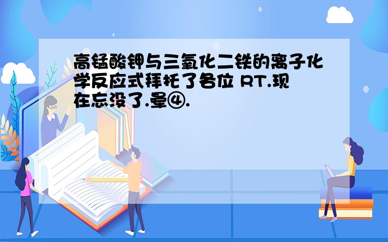 高锰酸钾与三氧化二铁的离子化学反应式拜托了各位 RT.现在忘没了.晕④.