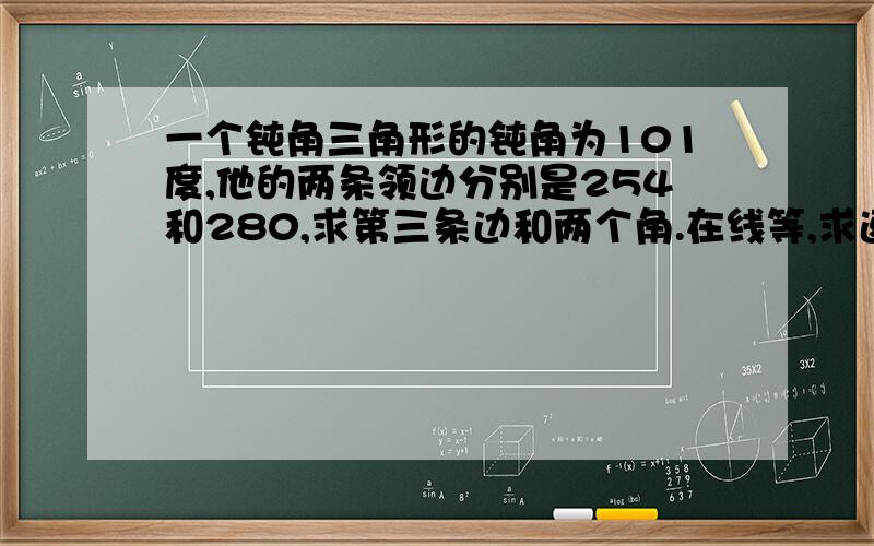 一个钝角三角形的钝角为101度,他的两条领边分别是254和280,求第三条边和两个角.在线等,求速度TAT