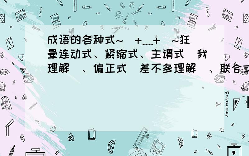 成语的各种式~(+﹏+)~狂晕连动式、紧缩式、主谓式（我理解）、偏正式（差不多理解）、联合式~·这些都是什么意思啊、、怎么判断、、对这个成语的用法有影响麽.比如、如果这一群成语都