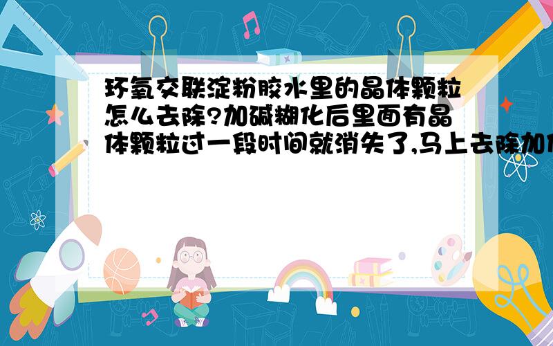 环氧交联淀粉胶水里的晶体颗粒怎么去除?加碱糊化后里面有晶体颗粒过一段时间就消失了,马上去除加什么进去