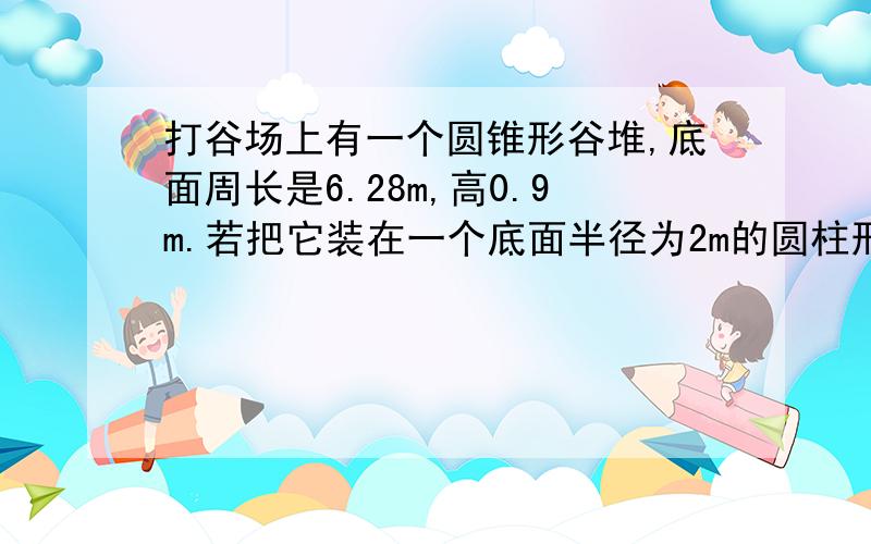 打谷场上有一个圆锥形谷堆,底面周长是6.28m,高0.9m.若把它装在一个底面半径为2m的圆柱形粮囤里可堆多高做一批零件,甲单独做要4小时,乙在4小时内只能做完这些零件的三分之二,甲、乙合作2