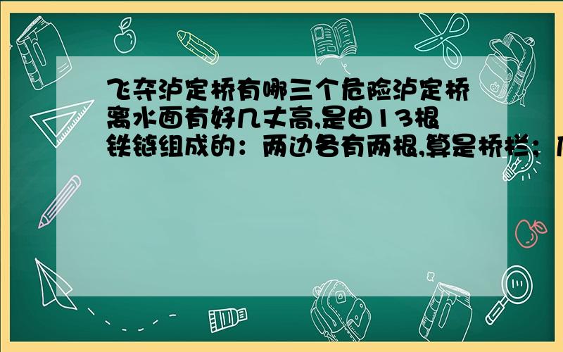 飞夺泸定桥有哪三个危险泸定桥离水面有好几丈高,是由13根铁链组成的：两边各有两根,算是桥栏；底下并排9根,铺上木 板,就是桥面.人走在桥上摇摇晃晃,就像荡秋千似的.现在连木板也被敌