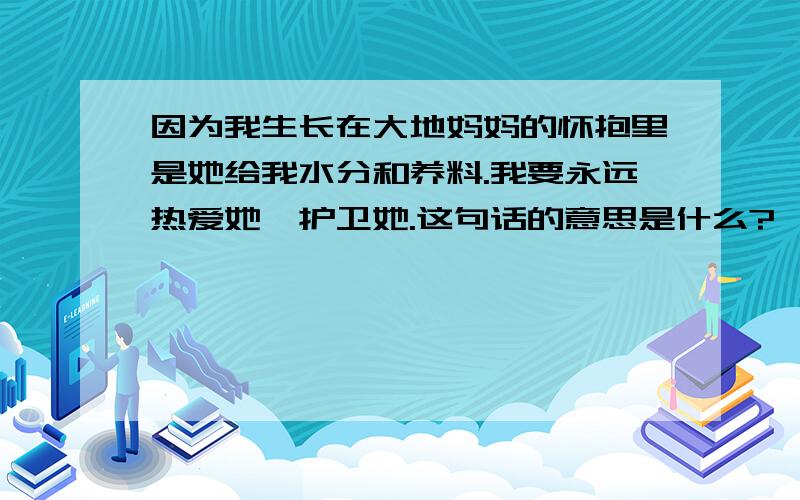 因为我生长在大地妈妈的怀抱里是她给我水分和养料.我要永远热爱她,护卫她.这句话的意思是什么?